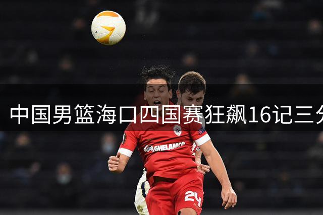 中国男篮海口四国赛狂飙16记三分 34分大胜喀麦隆迎开门红